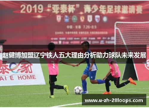 赵健博加盟辽宁铁人五大理由分析助力球队未来发展 赵健博加盟辽宁铁人五大理由分析助力球队未来发展