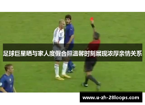 足球巨星晒与家人度假合照温馨时刻展现浓厚亲情关系