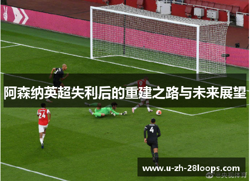 阿森纳英超失利后的重建之路与未来展望 阿森纳英超失利后的重建之路与未来展望