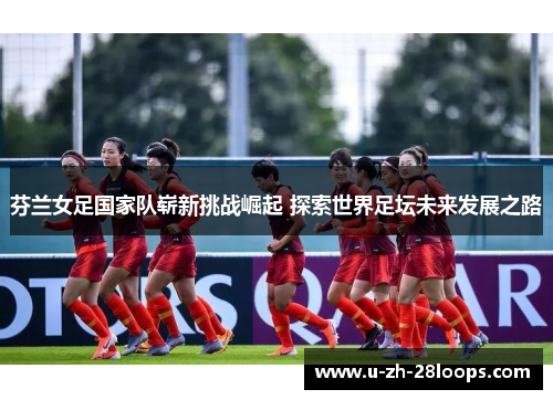 芬兰女足国家队崭新挑战崛起 探索世界足坛未来发展之路 芬兰女足国家队崭新挑战崛起 探索世界足坛未来发展之路