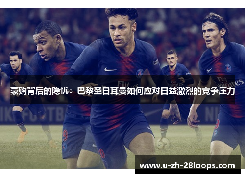 豪购背后的隐忧:巴黎圣日耳曼如何应对日益激烈的竞争压力 豪购背后的隐忧:巴黎圣日耳曼如何应对日益激烈的竞争压力