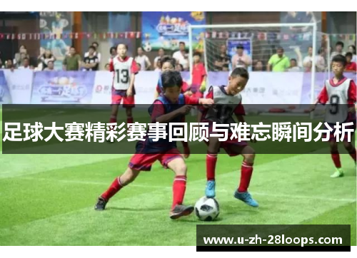 足球大赛精彩赛事回顾与难忘瞬间分析 足球大赛精彩赛事回顾与难忘瞬间分析