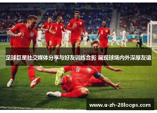 足球巨星社交媒体分享与好友训练合影 展现球场内外深厚友谊 足球巨星社交媒体分享与好友训练合影 展现球场内外深厚友谊