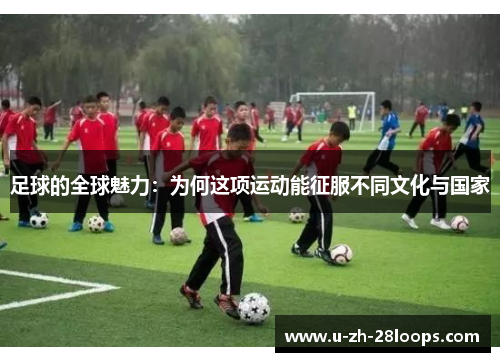 足球的全球魅力:为何这项运动能征服不同文化与国家 足球的全球魅力:为何这项运动能征服不同文化与国家