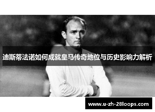 迪斯蒂法诺如何成就皇马传奇地位与历史影响力解析 迪斯蒂法诺如何成就皇马传奇地位与历史影响力解析