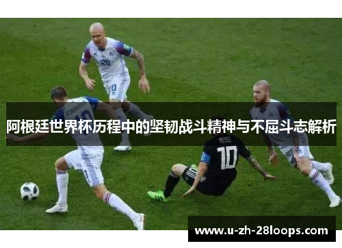阿根廷世界杯历程中的坚韧战斗精神与不屈斗志解析 阿根廷世界杯历程中的坚韧战斗精神与不屈斗志解析