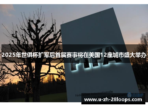 2025年世俱杯扩军后首届赛事将在美国12座城市盛大举办