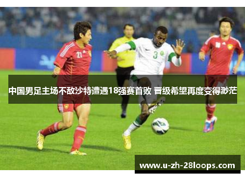 中国男足主场不敌沙特遭遇18强赛首败 晋级希望再度变得渺茫 中国男足主场不敌沙特遭遇18强赛首败 晋级希望再度变得渺茫