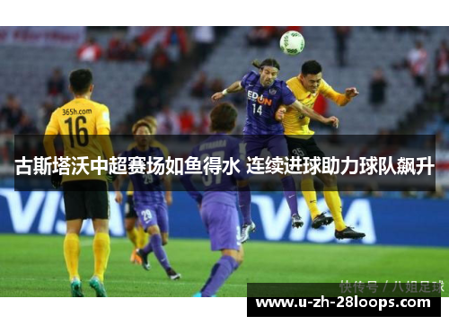 古斯塔沃中超赛场如鱼得水 连续进球助力球队飙升 古斯塔沃中超赛场如鱼得水 连续进球助力球队飙升