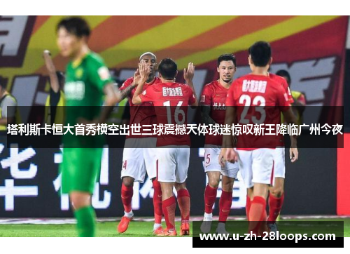 塔利斯卡恒大首秀横空出世三球震撼天体球迷惊叹新王降临广州今夜 塔利斯卡恒大首秀横空出世三球震撼天体球迷惊叹新王降临广州今夜