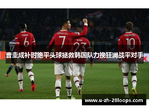 曹圭成补时绝平头球拯救韩国队力挽狂澜战平对手