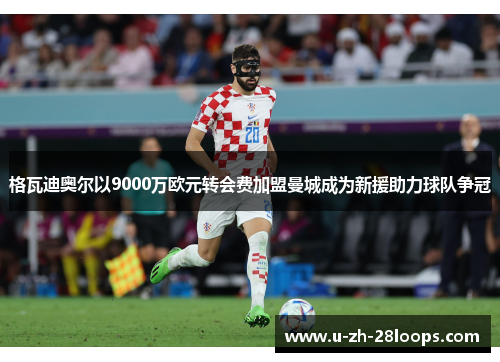 格瓦迪奥尔以9000万欧元转会费加盟曼城成为新援助力球队争冠