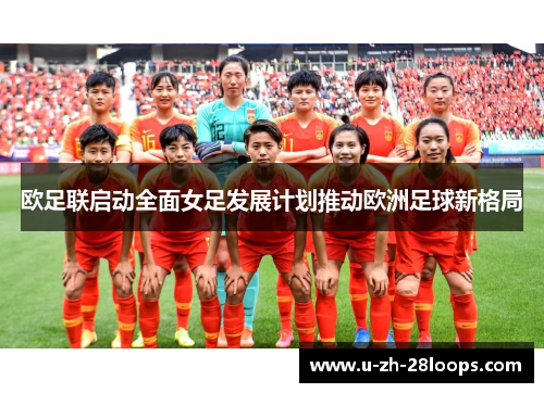 欧足联启动全面女足发展计划推动欧洲足球新格局 欧足联启动全面女足发展计划推动欧洲足球新格局