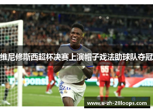 维尼修斯西超杯决赛上演帽子戏法助球队夺冠 维尼修斯西超杯决赛上演帽子戏法助球队夺冠