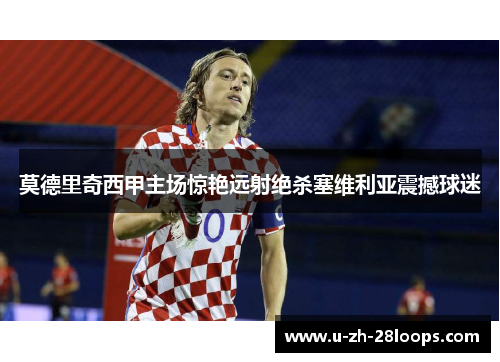 莫德里奇西甲主场惊艳远射绝杀塞维利亚震撼球迷 莫德里奇西甲主场惊艳远射绝杀塞维利亚震撼球迷