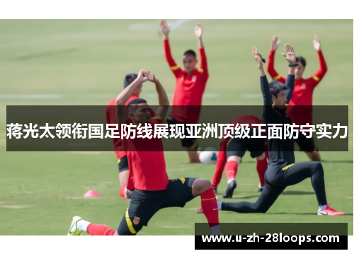 蒋光太领衔国足防线展现亚洲顶级正面防守实力 蒋光太领衔国足防线展现亚洲顶级正面防守实力