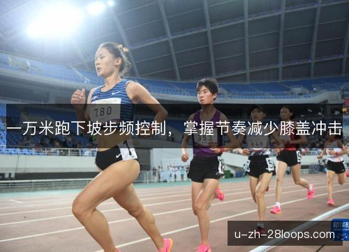 一万米跑下坡步频控制,掌握节奏减少膝盖冲击 一万米跑下坡步频控制,掌握节奏减少膝盖冲击
